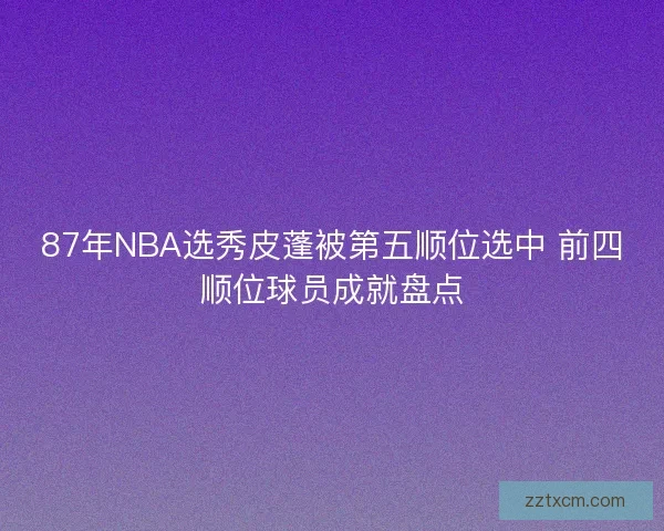 87年NBA选秀皮蓬被第五顺位选中 前四顺位球员成就盘点