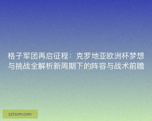 格子军团再启征程：克罗地亚欧洲杯梦想与挑战全解析新周期下的阵容与战术前瞻