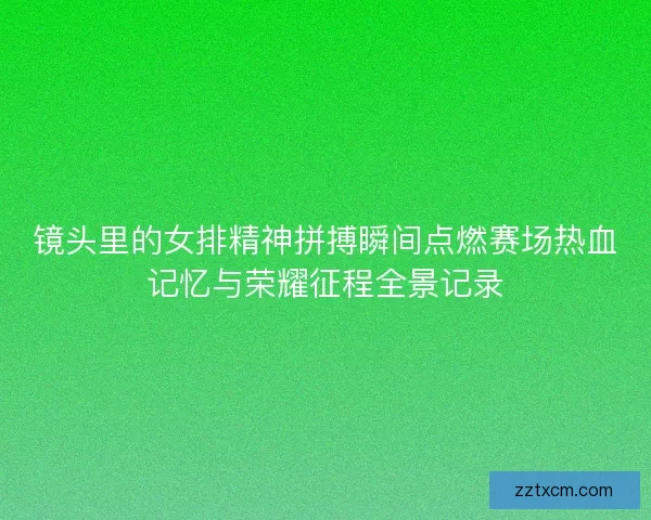 镜头里的女排精神拼搏瞬间点燃赛场热血记忆与荣耀征程全景记录