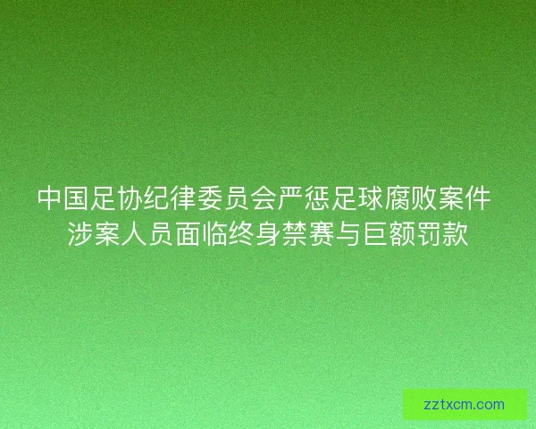 中国足协纪律委员会严惩足球腐败案件 涉案人员面临终身禁赛与巨额罚款 中国足协纪律委员会严惩足球腐败案件 涉案人员面临终身禁赛与巨额罚款